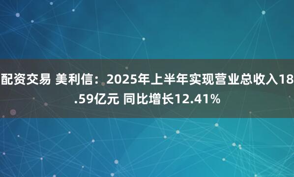 配资交易 美利信：2025年上半年实现营业总收入18.59亿元 同比增长12.41%