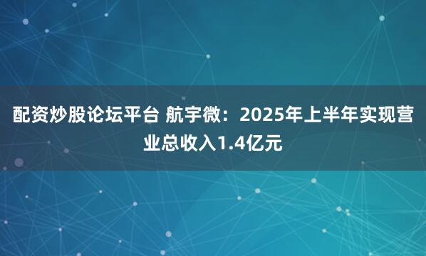 配资炒股论坛平台 航宇微：2025年上半年实现营业总收入1.4亿元
