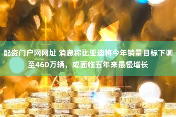 配资门户网网址 消息称比亚迪将今年销量目标下调至460万辆，或面临五年来最慢增长