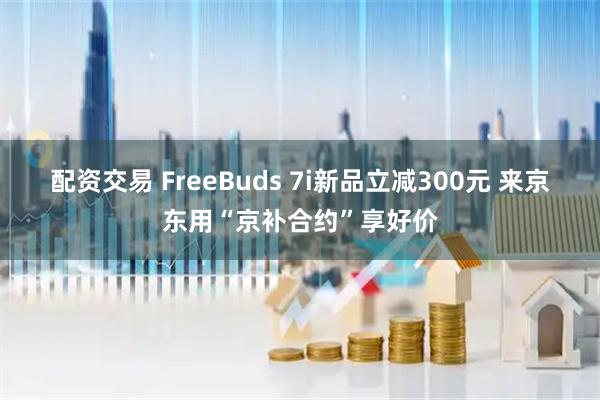 配资交易 FreeBuds 7i新品立减300元 来京东用“京补合约”享好价