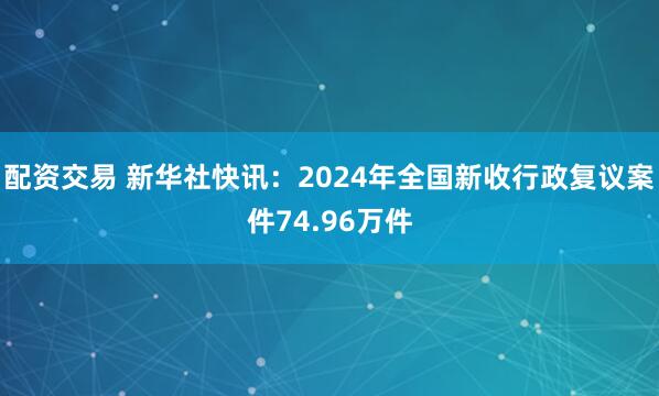 配资交易 新华社快讯：2024年全国新收行政复议案件74.96万件