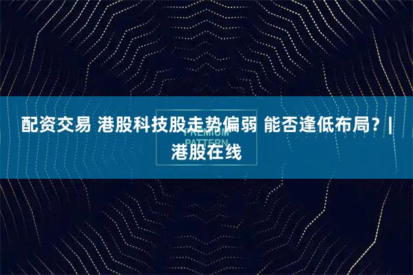 配资交易 港股科技股走势偏弱 能否逢低布局？|港股在线