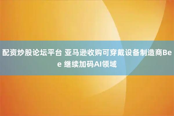 配资炒股论坛平台 亚马逊收购可穿戴设备制造商Bee 继续加码AI领域