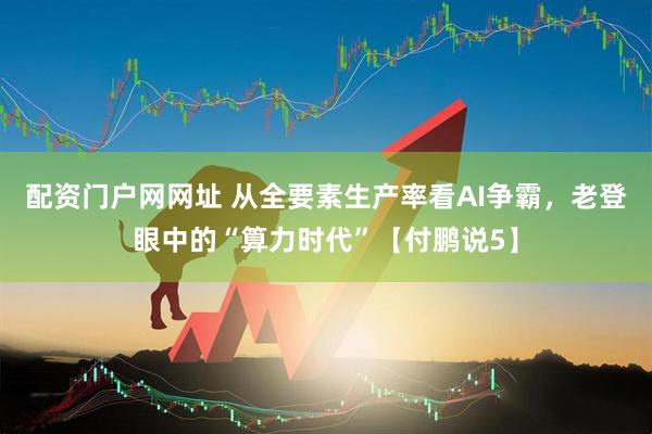 配资门户网网址 从全要素生产率看AI争霸，老登眼中的“算力时代”【付鹏说5】