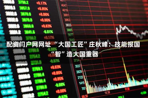 配资门户网网址 “大国工匠”庄秋峰：技能报国 “智”造大国重器
