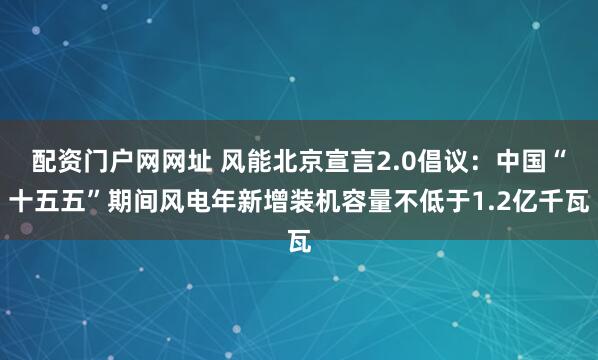 配资门户网网址 风能北京宣言2.0倡议：中国“十五五”期间风电年新增装机容量不低于1.2亿千瓦
