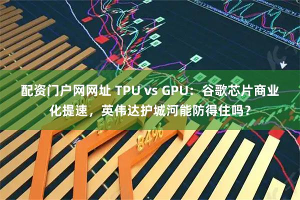 配资门户网网址 TPU vs GPU：谷歌芯片商业化提速，英伟达护城河能防得住吗？