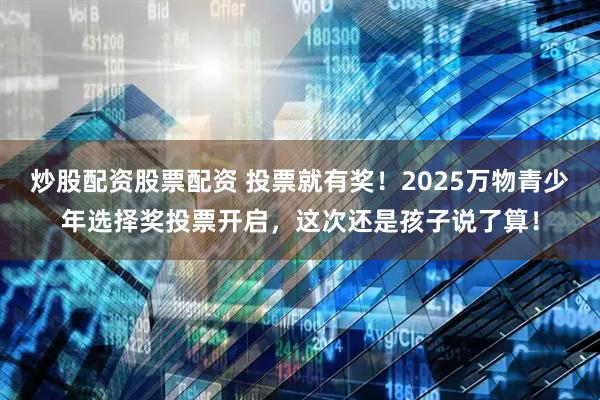 炒股配资股票配资 投票就有奖！2025万物青少年选择奖投票开启，这次还是孩子说了算！