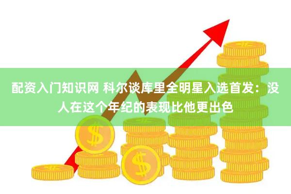 配资入门知识网 科尔谈库里全明星入选首发：没人在这个年纪的表现比他更出色