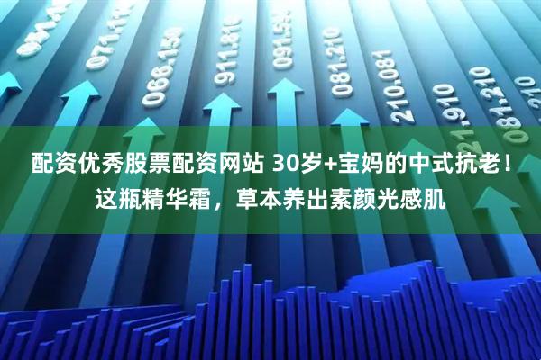 配资优秀股票配资网站 30岁+宝妈的中式抗老！这瓶精华霜，草本养出素颜光感肌