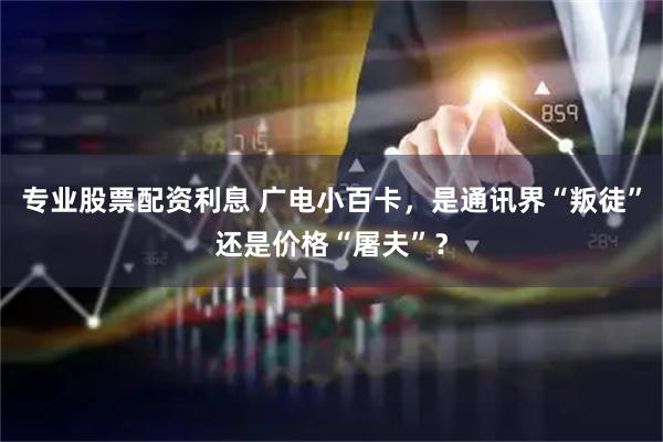 专业股票配资利息 广电小百卡，是通讯界“叛徒”还是价格“屠夫”？