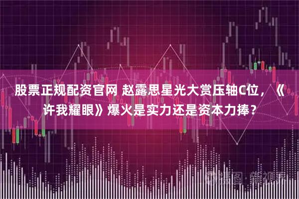 股票正规配资官网 赵露思星光大赏压轴C位，《许我耀眼》爆火是实力还是资本力捧？