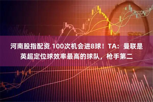 河南股指配资 100次机会进8球！TA：曼联是英超定位球效率最高的球队，枪手第二