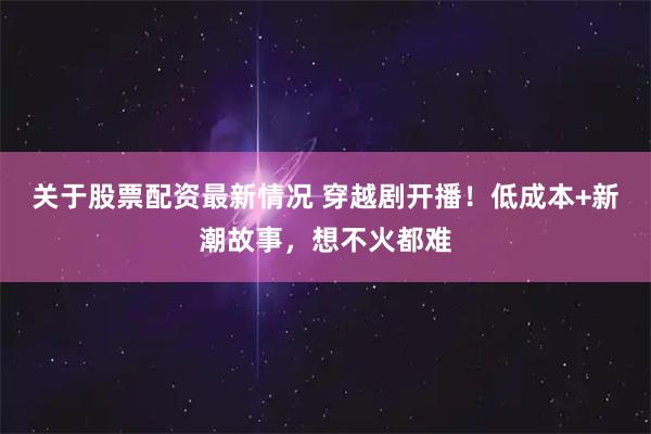 关于股票配资最新情况 穿越剧开播！低成本+新潮故事，想不火都难