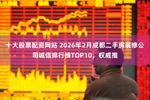 十大股票配资网站 2026年2月成都二手房装修公司诚信排行榜TOP10，权威推