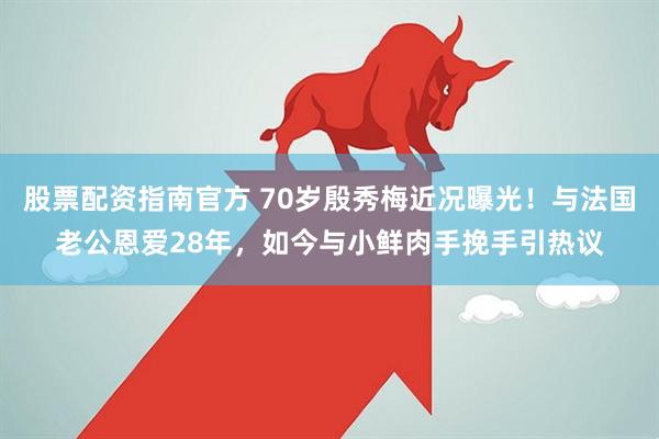 股票配资指南官方 70岁殷秀梅近况曝光！与法国老公恩爱28年，如今与小鲜肉手挽手引热议