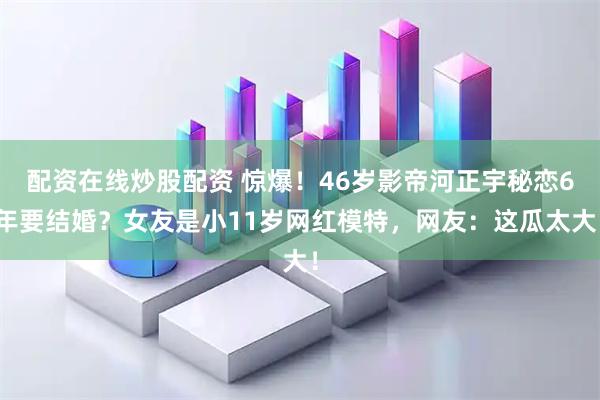 配资在线炒股配资 惊爆！46岁影帝河正宇秘恋6年要结婚？女友是小11岁网红模特，网友：这瓜太大！