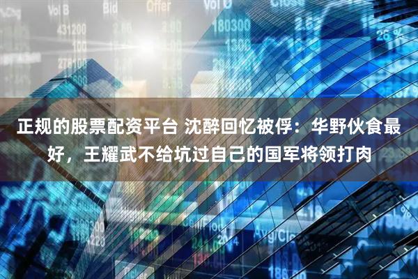 正规的股票配资平台 沈醉回忆被俘：华野伙食最好，王耀武不给坑过自己的国军将领打肉