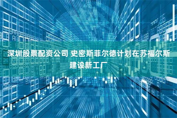 深圳股票配资公司 史密斯菲尔德计划在苏福尔斯建设新工厂