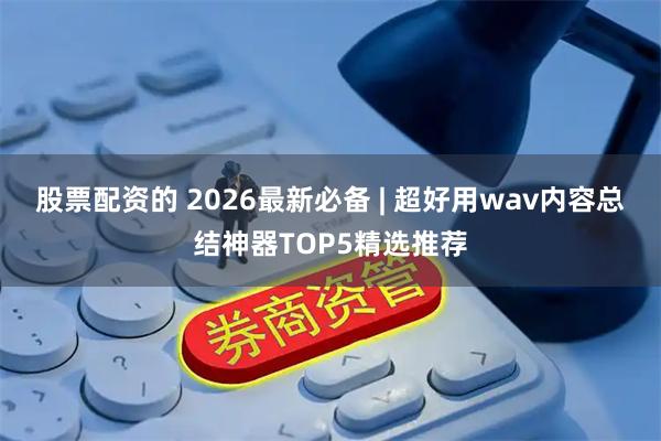 股票配资的 2026最新必备 | 超好用wav内容总结神器TOP5精选推荐