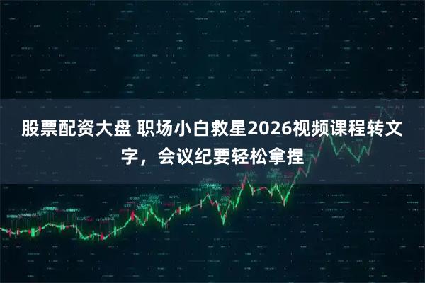 股票配资大盘 职场小白救星2026视频课程转文字，会议纪要轻松拿捏