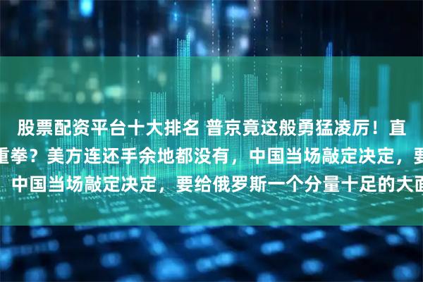 股票配资平台十大排名 普京竟这般勇猛凌厉！直接给美国砸来一记狠辣重拳？美方连还手余地都没有，中国当场敲定决定，要给俄罗斯一个分量十足的大面子
