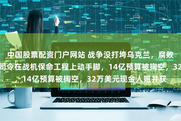 中国股票配资门户网站 战争没打垮乌克兰，腐败可能先要了命！空军司令在战机保命工程上动手脚，14亿预算被掏空，32万美元现金人赃并获