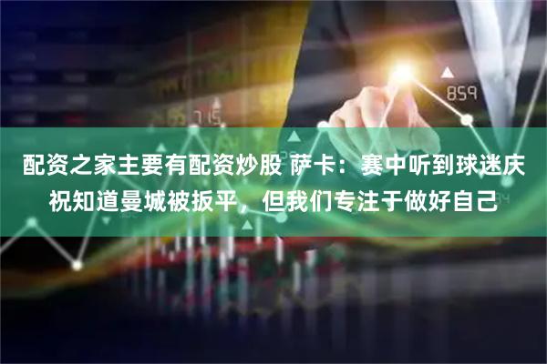 配资之家主要有配资炒股 萨卡：赛中听到球迷庆祝知道曼城被扳平，但我们专注于做好自己