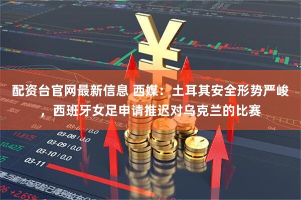 配资台官网最新信息 西媒：土耳其安全形势严峻，西班牙女足申请推迟对乌克兰的比赛