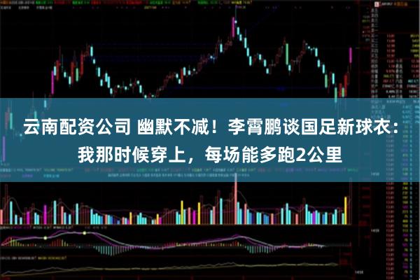 云南配资公司 幽默不减！李霄鹏谈国足新球衣：我那时候穿上，每场能多跑2公里