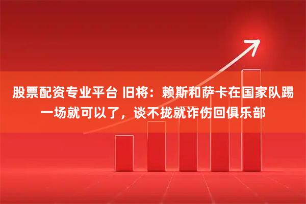 股票配资专业平台 旧将:赖斯和萨卡在国家队踢一场就可以了,谈不拢就诈伤回俱乐部