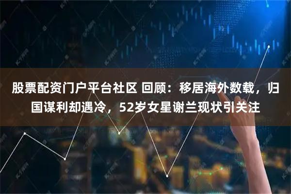 股票配资门户平台社区 回顾:移居海外数载,归国谋利却遇冷,52岁女星谢兰现状引关注