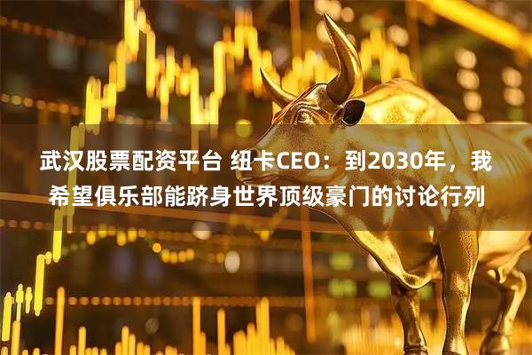 武汉股票配资平台 纽卡CEO:到2030年,我希望俱乐部能跻身世界顶级豪门的讨论行列