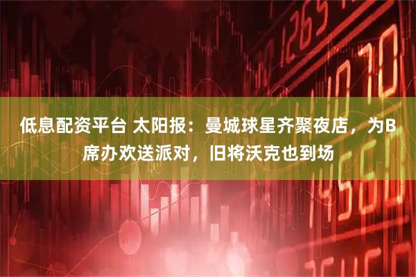 低息配资平台 太阳报：曼城球星齐聚夜店，为B席办欢送派对，旧将沃克也到场