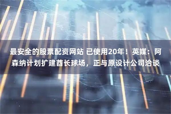 最安全的股票配资网站 已使用20年！英媒：阿森纳计划扩建酋长球场，正与原设计公司洽谈
