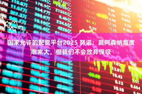 国家允许的配资平台2025 努诺：赢阿森纳难度非常大，但我们不会放弃保级