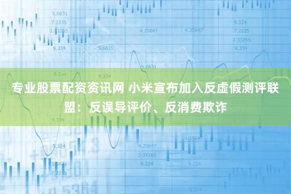 专业股票配资资讯网 小米宣布加入反虚假测评联盟：反误导评价、反消费欺诈