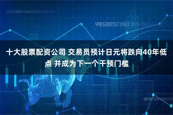 十大股票配资公司 交易员预计日元将跌向40年低点 并成为下一个干预门槛