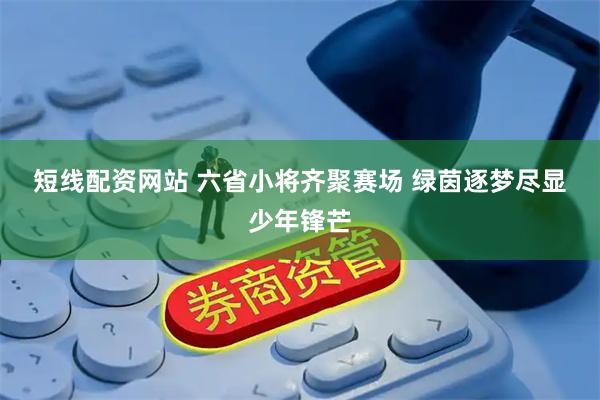 短线配资网站 六省小将齐聚赛场 绿茵逐梦尽显少年锋芒