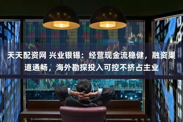 天天配资网 兴业银锡：经营现金流稳健，融资渠道通畅，海外勘探投入可控不挤占主业