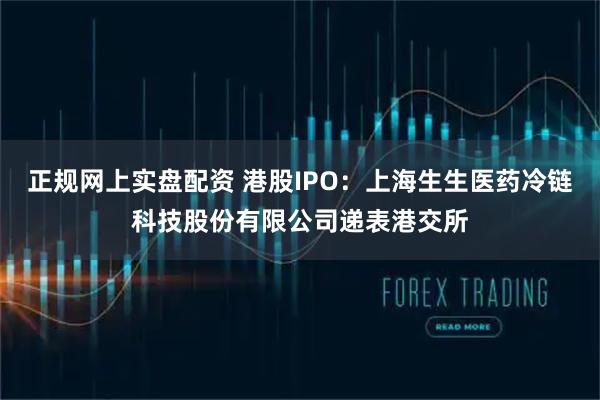 正规网上实盘配资 港股IPO：上海生生医药冷链科技股份有限公司递表港交所
