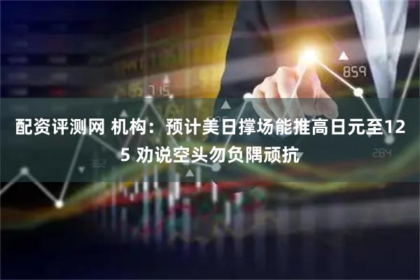 配资评测网 机构：预计美日撑场能推高日元至125 劝说空头勿负隅顽抗